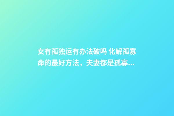 女有孤独运有办法破吗 化解孤寡命的最好方法，夫妻都是孤寡命怎么办？-第1张-观点-玄机派